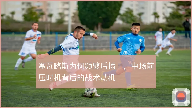 塞瓦略斯为何频繁后插上，中场前压时机背后的战术动机