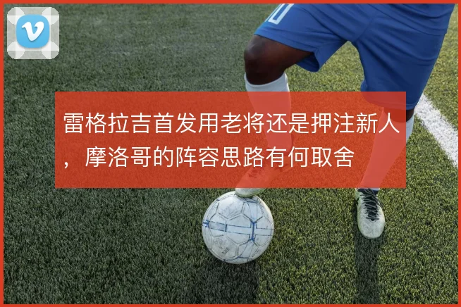 雷格拉吉首发用老将还是押注新人,摩洛哥的阵容思路有何取舍