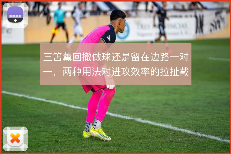 三笘薰回撤做球还是留在边路一对一，两种用法对进攻效率的拉扯截然不同