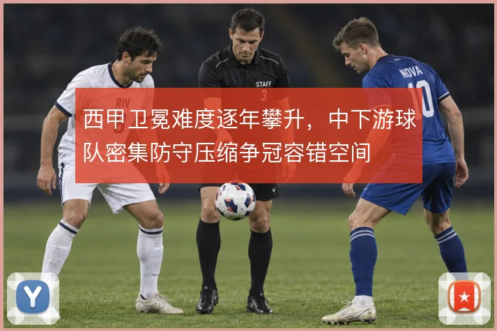 西甲卫冕难度逐年攀升,中下游球队密集防守压缩争冠容错空间