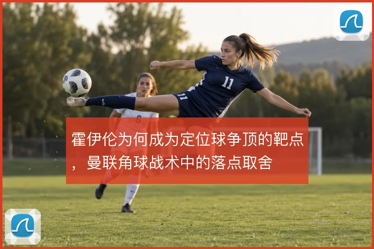霍伊伦为何成为定位球争顶的靶点，曼联角球战术中的落点取舍