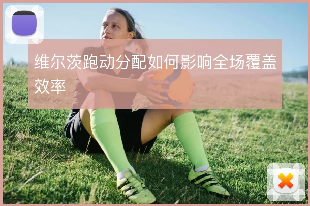 维尔茨跑动分配如何影响全场覆盖效率