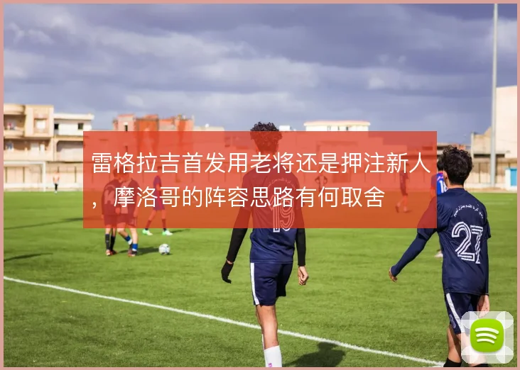 雷格拉吉首发用老将还是押注新人,摩洛哥的阵容思路有何取舍