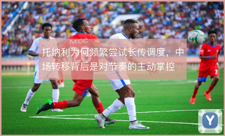 托纳利为何频繁尝试长传调度，中场转移背后是对节奏的主动掌控