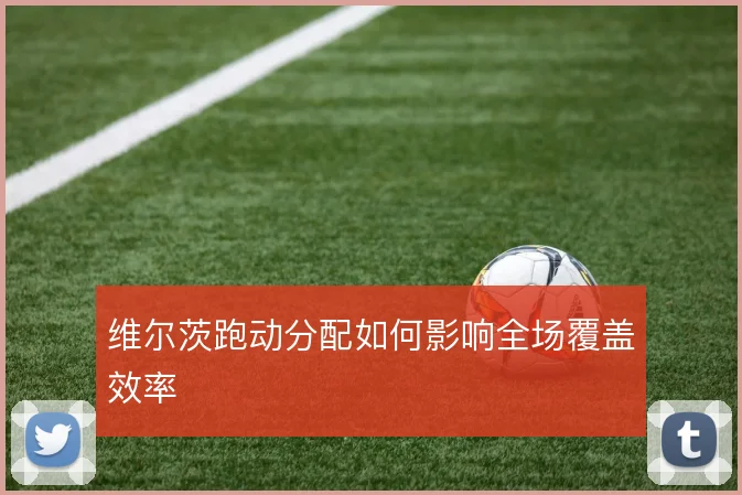 维尔茨跑动分配如何影响全场覆盖效率