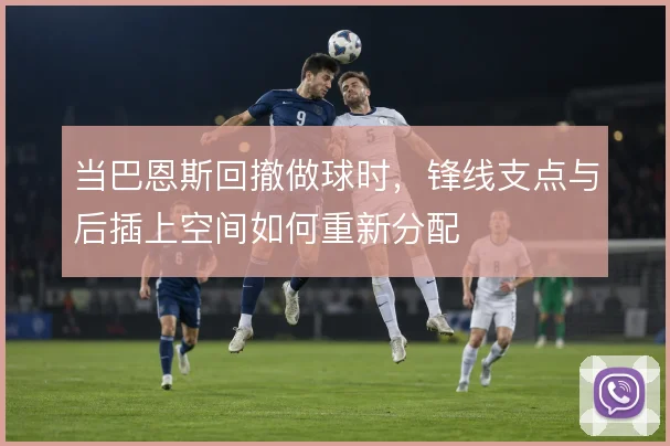 当巴恩斯回撤做球时，锋线支点与后插上空间如何重新分配