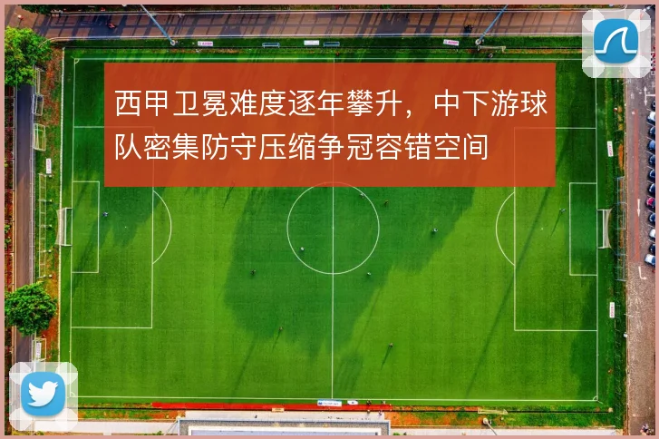 西甲卫冕难度逐年攀升,中下游球队密集防守压缩争冠容错空间