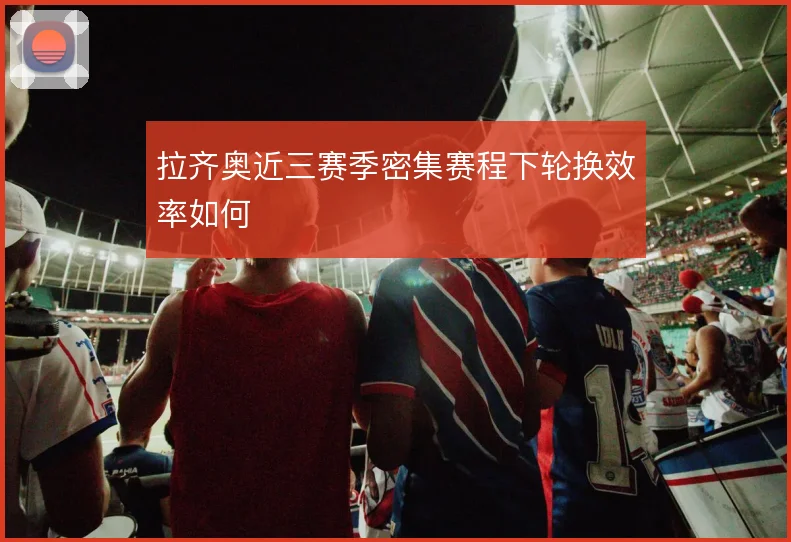 拉齐奥近三赛季密集赛程下轮换效率如何